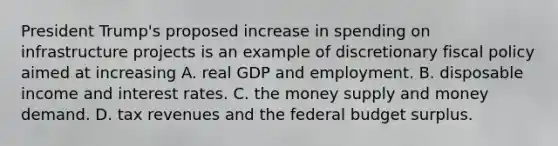 President​ Trump's proposed increase in spending on infrastructure projects is an example of discretionary fiscal policy aimed at increasing A. real GDP and employment. B. disposable income and interest rates. C. the money supply and money demand. D. tax revenues and the federal budget surplus.