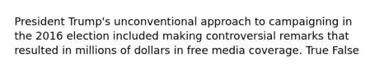 President Trump's unconventional approach to campaigning in the 2016 election included making controversial remarks that resulted in millions of dollars in free media coverage. True False
