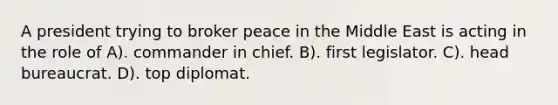 A president trying to broker peace in the Middle East is acting in the role of A). commander in chief. B). first legislator. C). head bureaucrat. D). top diplomat.