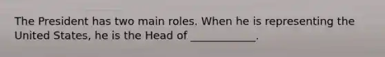 The President has two main roles. When he is representing the United States, he is the Head of ____________.