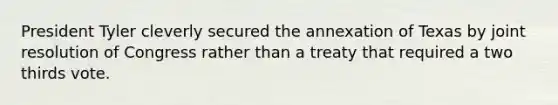 President Tyler cleverly secured the annexation of Texas by joint resolution of Congress rather than a treaty that required a two thirds vote.