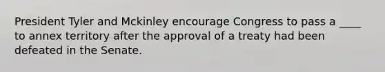 President Tyler and Mckinley encourage Congress to pass a ____ to annex territory after the approval of a treaty had been defeated in the Senate.