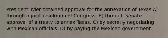 President Tyler obtained approval for the annexation of Texas A) through a joint resolution of Congress. B) through Senate approval of a treaty to annex Texas. C) by secretly negotiating with Mexican officials. D) by paying the Mexican government.