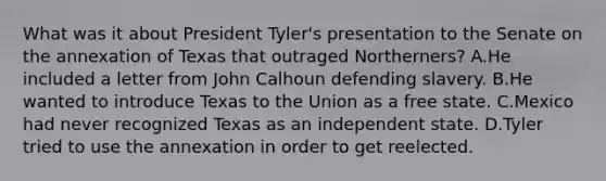 What was it about President Tyler's presentation to the Senate on the annexation of Texas that outraged Northerners? A.He included a letter from John Calhoun defending slavery. B.He wanted to introduce Texas to the Union as a free state. C.Mexico had never recognized Texas as an independent state. D.Tyler tried to use the annexation in order to get reelected.