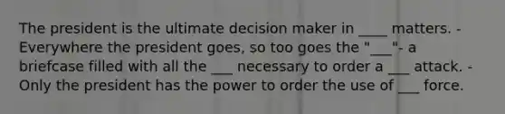 The president is the ultimate decision maker in ____ matters. - Everywhere the president goes, so too goes the "___"- a briefcase filled with all the ___ necessary to order a ___ attack. - Only the president has the power to order the use of ___ force.