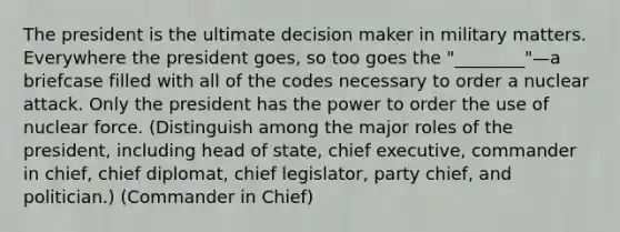 The president is the ultimate decision maker in military matters. Everywhere the president goes, so too goes the "________"—a briefcase filled with all of the codes necessary to order a nuclear attack. Only the president has the power to order the use of nuclear force. (Distinguish among the major roles of the president, including head of state, chief executive, commander in chief, chief diplomat, chief legislator, party chief, and politician.) (Commander in Chief)