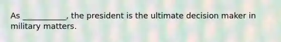 As ___________, the president is the ultimate decision maker in military matters.