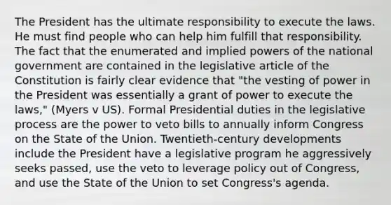 The President has the ultimate responsibility to execute the laws. He must find people who can help him fulfill that responsibility. The fact that the enumerated and implied powers of the national government are contained in the legislative article of the Constitution is fairly clear evidence that "the vesting of power in the President was essentially a grant of power to execute the laws," (Myers v US). Formal Presidential duties in the legislative process are the power to veto bills to annually inform Congress on the State of the Union. Twentieth-century developments include the President have a legislative program he aggressively seeks passed, use the veto to leverage policy out of Congress, and use the State of the Union to set Congress's agenda.