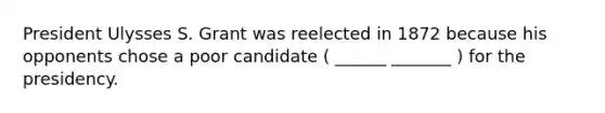 President Ulysses S. Grant was reelected in 1872 because his opponents chose a poor candidate ( ______ _______ ) for the presidency.