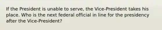 If the President is unable to serve, the Vice-President takes his place. Who is the next federal official in line for the presidency after the Vice-President?