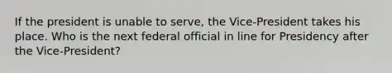 If the president is unable to serve, the Vice-President takes his place. Who is the next federal official in line for Presidency after the Vice-President?