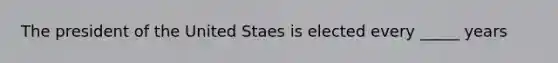 The president of the United Staes is elected every _____ years