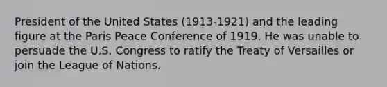 President of the United States (1913-1921) and the leading figure at the Paris Peace Conference of 1919. He was unable to persuade the U.S. Congress to ratify the Treaty of Versailles or join the League of Nations.