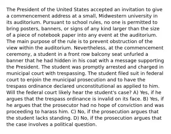 The President of the United States accepted an invitation to give a commencement address at a small, Midwestern university in its auditorium. Pursuant to school rules, no one is permitted to bring posters, banners, or signs of any kind larger than the size of a piece of notebook paper into any event at the auditorium. The main purpose of the rule is to prevent obstruction of the view within the auditorium. Nevertheless, at the commencement ceremony, a student in a front row balcony seat unfurled a banner that he had hidden in his coat with a message supporting the President. The student was promptly arrested and charged in municipal court with trespassing. The student filed suit in federal court to enjoin the municipal prosecution and to have the trespass ordinance declared unconstitutional as applied to him. Will the federal court likely hear the student's case? A) Yes, if he argues that the trespass ordinance is invalid on its face. B) Yes, if he argues that the prosecutor had no hope of conviction and was proceeding to harass him. C) No, if the prosecution argues that the student lacks standing. D) No, if the prosecution argues that the case involves a political question.