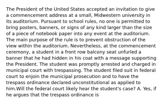 The President of the United States accepted an invitation to give a commencement address at a small, Midwestern university in its auditorium. Pursuant to school rules, no one is permitted to bring posters, banners, or signs of any kind larger than the size of a piece of notebook paper into any event at the auditorium. The main purpose of the rule is to prevent obstruction of the view within the auditorium. Nevertheless, at the commencement ceremony, a student in a front row balcony seat unfurled a banner that he had hidden in his coat with a message supporting the President. The student was promptly arrested and charged in municipal court with trespassing. The student filed suit in federal court to enjoin the municipal prosecution and to have the trespass ordinance declared unconstitutional as applied to him.Will the federal court likely hear the student's case? A. Yes, if he argues that the trespass ordinance is