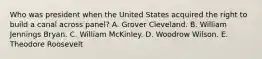 Who was president when the United States acquired the right to build a canal across panel? A. Grover Cleveland. B. William Jennings Bryan. C. William McKinley. D. Woodrow Wilson. E. Theodore Roosevelt