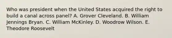 Who was president when the United States acquired the right to build a canal across panel? A. Grover Cleveland. B. William Jennings Bryan. C. William McKinley. D. Woodrow Wilson. E. Theodore Roosevelt