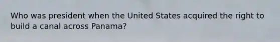 Who was president when the United States acquired the right to build a canal across Panama?