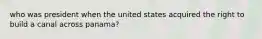 who was president when the united states acquired the right to build a canal across panama?