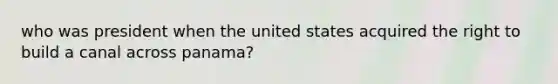 who was president when the united states acquired the right to build a canal across panama?