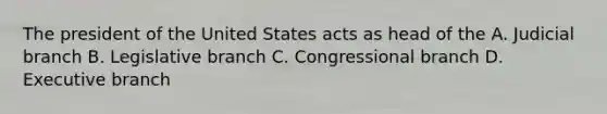 The president of the United States acts as head of the A. Judicial branch B. Legislative branch C. Congressional branch D. Executive branch