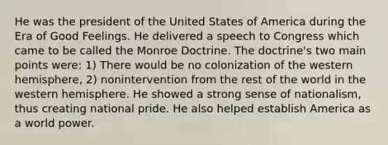 He was the president of the United States of America during the Era of Good Feelings. He delivered a speech to Congress which came to be called the Monroe Doctrine. The doctrine's two main points were: 1) There would be no colonization of the western hemisphere, 2) nonintervention from the rest of the world in the western hemisphere. He showed a strong sense of nationalism, thus creating national pride. He also helped establish America as a world power.