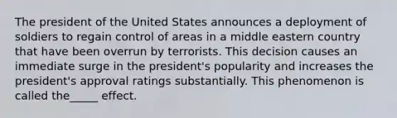 The president of the United States announces a deployment of soldiers to regain control of areas in a middle eastern country that have been overrun by terrorists. This decision causes an immediate surge in the president's popularity and increases the president's approval ratings substantially. This phenomenon is called the_____ effect.