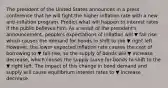 The president of the United States announces in a press conference that he will fight the higher inflation rate with a new​ anti-inflation program. Predict what will happen to interest rates if the public believes him. As a result of the​ president's announcement,​ people's expectations of inflation will ▼ fall rise which causes the demand for bonds to shift to the ▼ right left. ​ However, the lower expected inflation rate causes the cost of borrowing to ▼ fall rise​, so the supply of bonds will ▼ increase decrease​, which causes the supply curve for bonds to shift to the ▼ right left. The impact of this change in bond demand and supply will cause equilibrium interest rates to ▼ increase decrease.