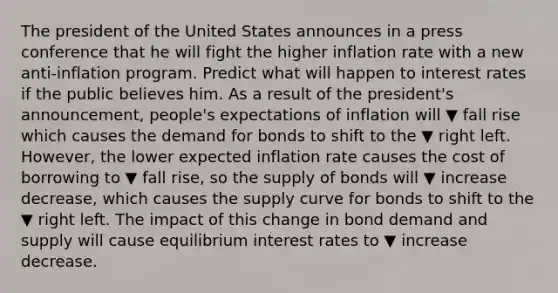 The president of the United States announces in a press conference that he will fight the higher inflation rate with a new​ anti-inflation program. Predict what will happen to interest rates if the public believes him. As a result of the​ president's announcement,​ people's expectations of inflation will ▼ fall rise which causes the demand for bonds to shift to the ▼ right left. ​ However, the lower expected inflation rate causes the cost of borrowing to ▼ fall rise​, so the supply of bonds will ▼ increase decrease​, which causes the supply curve for bonds to shift to the ▼ right left. The impact of this change in bond demand and supply will cause equilibrium interest rates to ▼ increase decrease.