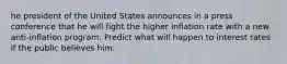 he president of the United States announces in a press conference that he will fight the higher inflation rate with a new anti-inflation program. Predict what will happen to interest rates if the public believes him.