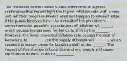 The president of the United States announces in a press conference that he will fight the higher inflation rate with a new​ anti-inflation program. Predict what will happen to interest rates if the public believes him. - As a result of the​ president's announcement,​ people's expectations of inflation will ______​, which causes the demand for bonds to shift to the _______. ​However, the lower expected inflation rate causes the cost of borrowing to _________​, so the supply of bonds will _______​, which causes the supply curve for bonds to shift to the _______. The impact of this change in bond demand and supply will cause equilibrium interest rates to __________.