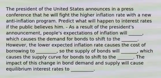 The president of the United States announces in a press conference that he will fight the higher inflation rate with a new​ anti-inflation program. Predict what will happen to interest rates if the public believes him. - As a result of the​ president's announcement,​ people's expectations of inflation will ______​, which causes the demand for bonds to shift to the _______. ​However, the lower expected inflation rate causes the cost of borrowing to _________​, so the supply of bonds will _______​, which causes the supply curve for bonds to shift to the _______. The impact of this change in bond demand and supply will cause equilibrium interest rates to __________.