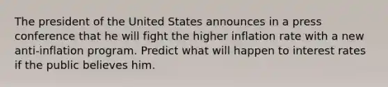 The president of the United States announces in a press conference that he will fight the higher inflation rate with a new anti-inflation program. Predict what will happen to interest rates if the public believes him.