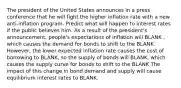 The president of the United States announces in a press conference that he will fight the higher inflation rate with a new​ anti-inflation program. Predict what will happen to interest rates if the public believes him. As a result of the​ president's announcement,​ people's expectations of inflation will BLANK ​, which causes the demand for bonds to shift to the BLANK. ​However, the lower expected inflation rate causes the cost of borrowing to BLANK​, so the supply of bonds will BLANK​, which causes the supply curve for bonds to shift to the BLANK The impact of this change in bond demand and supply will cause equilibrium interest rates to BLANK.