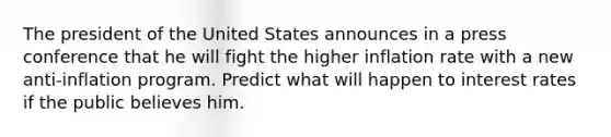 The president of the United States announces in a press conference that he will fight the higher inflation rate with a new​ anti-inflation program. Predict what will happen to interest rates if the public believes him.