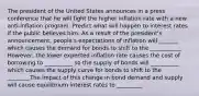 The president of the United States announces in a press conference that he will fight the higher inflation rate with a new anti-inflation program. Predict what will happen to interest rates if the public believes him. As a result of the president's announcement, people's expectations of inflation will _______ which causes the demand for bonds to shift to the ___________ However, the lower expected inflation rate causes the cost of borrowing to __________ so the supply of bonds will __________ which causes the supply curve for bonds to shift to the ________The impact of this change in bond demand and supply will cause equilibrium interest rates to _________.