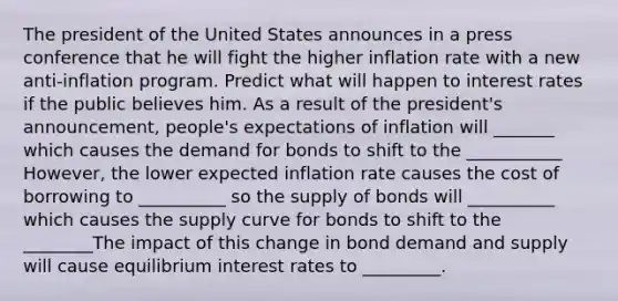 The president of the United States announces in a press conference that he will fight the higher inflation rate with a new anti-inflation program. Predict what will happen to interest rates if the public believes him. As a result of the president's announcement, people's expectations of inflation will _______ which causes the demand for bonds to shift to the ___________ However, the lower expected inflation rate causes the cost of borrowing to __________ so the supply of bonds will __________ which causes the supply curve for bonds to shift to the ________The impact of this change in bond demand and supply will cause equilibrium interest rates to _________.