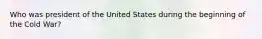 Who was president of the United States during the beginning of the Cold War?
