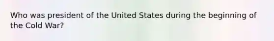 Who was president of the United States during the beginning of the Cold War?