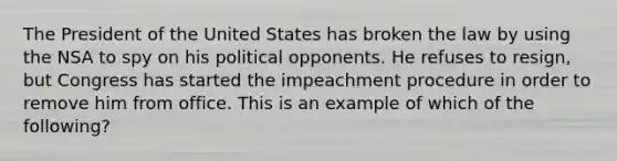 The President of the United States has broken the law by using the NSA to spy on his political opponents. He refuses to resign, but Congress has started the impeachment procedure in order to remove him from office. This is an example of which of the following?