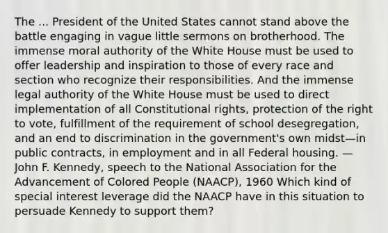 The ... President of the United States cannot stand above the battle engaging in vague little sermons on brotherhood. The immense moral authority of the White House must be used to offer leadership and inspiration to those of every race and section who recognize their responsibilities. And the immense legal authority of the White House must be used to direct implementation of all Constitutional rights, protection of the right to vote, fulfillment of the requirement of school desegregation, and an end to discrimination in the government's own midst—in public contracts, in employment and in all Federal housing. —John F. Kennedy, speech to the National Association for the Advancement of Colored People (NAACP), 1960 Which kind of special interest leverage did the NAACP have in this situation to persuade Kennedy to support them?