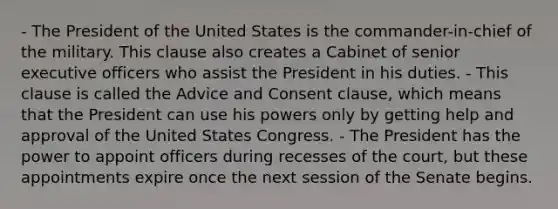 - The President of the United States is the commander-in-chief of the military. This clause also creates a Cabinet of senior executive officers who assist the President in his duties. - This clause is called the Advice and Consent clause, which means that the President can use his powers only by getting help and approval of the United States Congress. - The President has the power to appoint officers during recesses of the court, but these appointments expire once the next session of the Senate begins.