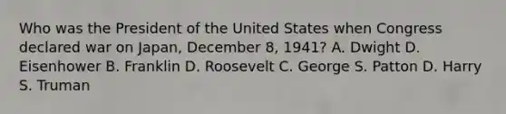 Who was the President of the United States when Congress declared war on Japan, December 8, 1941? A. Dwight D. Eisenhower B. Franklin D. Roosevelt C. George S. Patton D. Harry S. Truman