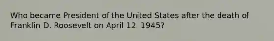 Who became President of the United States after the death of Franklin D. Roosevelt on April 12, 1945?