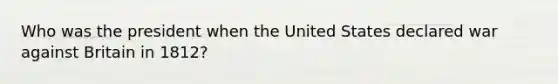 Who was the president when the United States declared war against Britain in 1812?