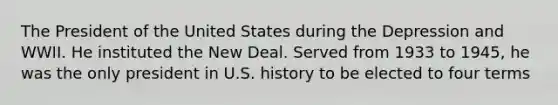 The President of the United States during the Depression and WWII. He instituted the New Deal. Served from 1933 to 1945, he was the only president in U.S. history to be elected to four terms