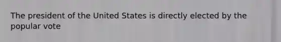 The president of the United States is directly elected by the popular vote