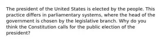 The president of the United States is elected by the people. This practice differs in parliamentary systems, where the head of the government is chosen by the legislative branch. Why do you think the Constitution calls for the public election of the president?