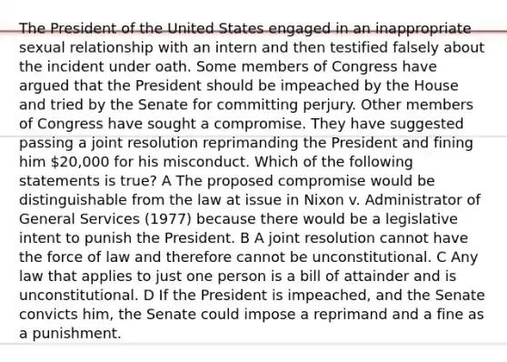 The President of the United States engaged in an inappropriate sexual relationship with an intern and then testified falsely about the incident under oath. Some members of Congress have argued that the President should be impeached by the House and tried by the Senate for committing perjury. Other members of Congress have sought a compromise. They have suggested passing a joint resolution reprimanding the President and fining him 20,000 for his misconduct. Which of the following statements is true? A The proposed compromise would be distinguishable from the law at issue in Nixon v. Administrator of General Services (1977) because there would be a legislative intent to punish the President. B A joint resolution cannot have the force of law and therefore cannot be unconstitutional. C Any law that applies to just one person is a bill of attainder and is unconstitutional. D If the President is impeached, and the Senate convicts him, the Senate could impose a reprimand and a fine as a punishment.