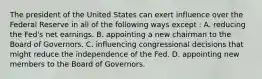 The president of the United States can exert influence over the Federal Reserve in all of the following ways except : A. reducing the Fed's net earnings. B. appointing a new chairman to the Board of Governors. C. influencing congressional decisions that might reduce the independence of the Fed. D. appointing new members to the Board of Governors.